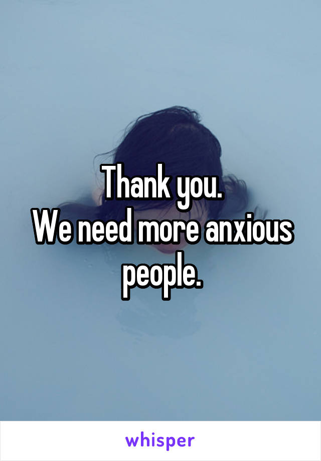 Thank you.
We need more anxious people.