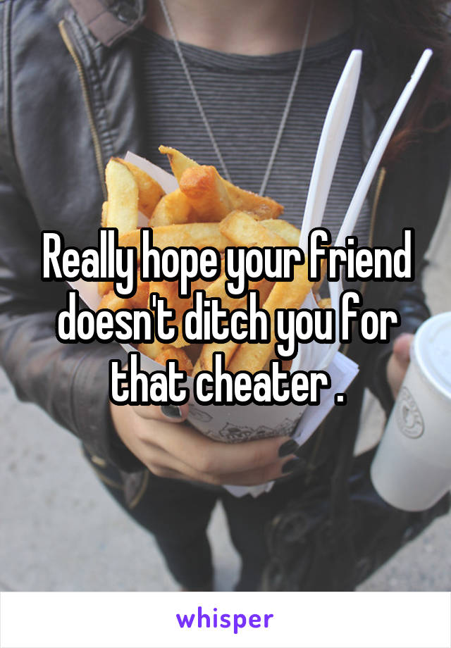 Really hope your friend doesn't ditch you for that cheater .