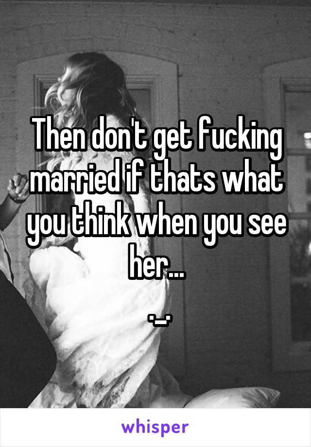 Then don't get fucking married if thats what you think when you see her...
 ._.