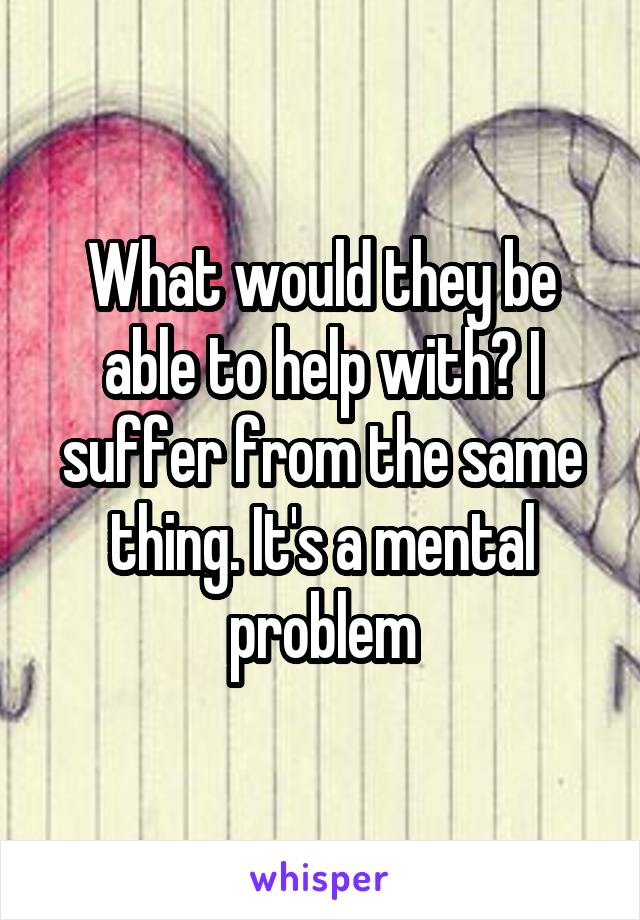 What would they be able to help with? I suffer from the same thing. It's a mental problem