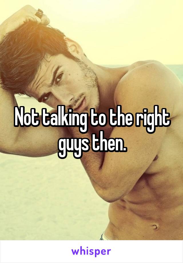 Not talking to the right guys then.