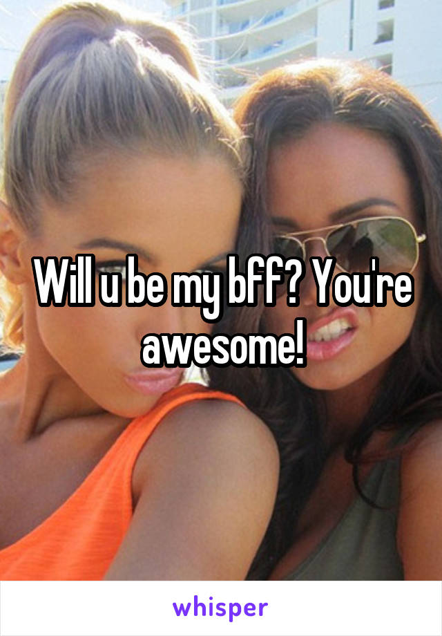 Will u be my bff? You're awesome!