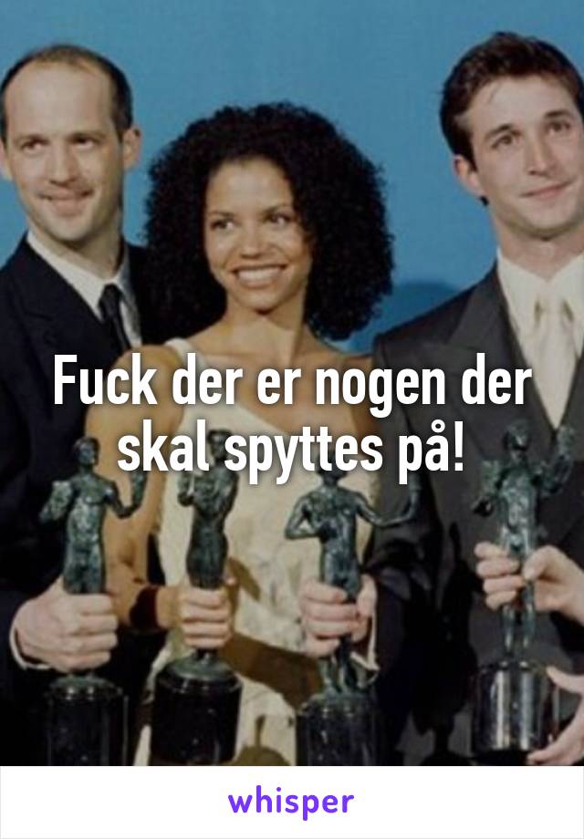 Fuck der er nogen der skal spyttes på!