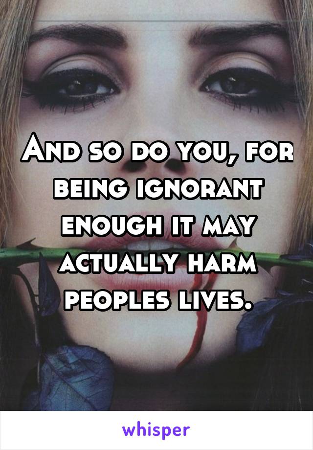 And so do you, for being ignorant enough it may actually harm peoples lives.