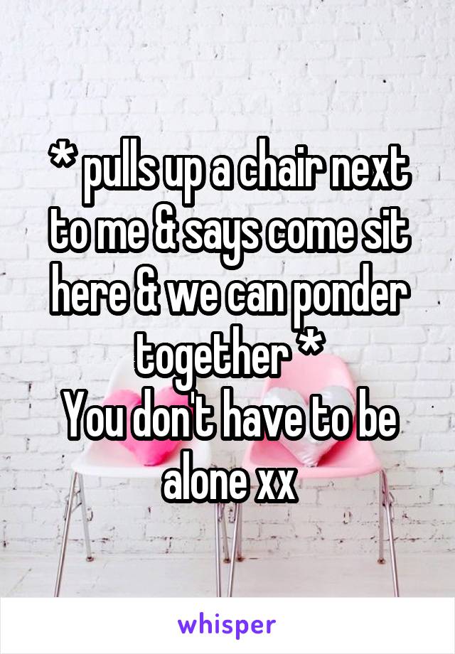 * pulls up a chair next to me & says come sit here & we can ponder together *
You don't have to be alone xx