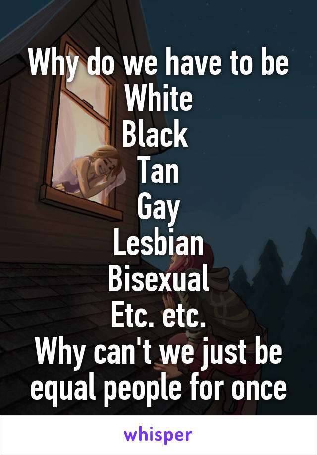 Why do we have to be
White
Black 
Tan
Gay
Lesbian
Bisexual
Etc. etc.
Why can't we just be equal people for once