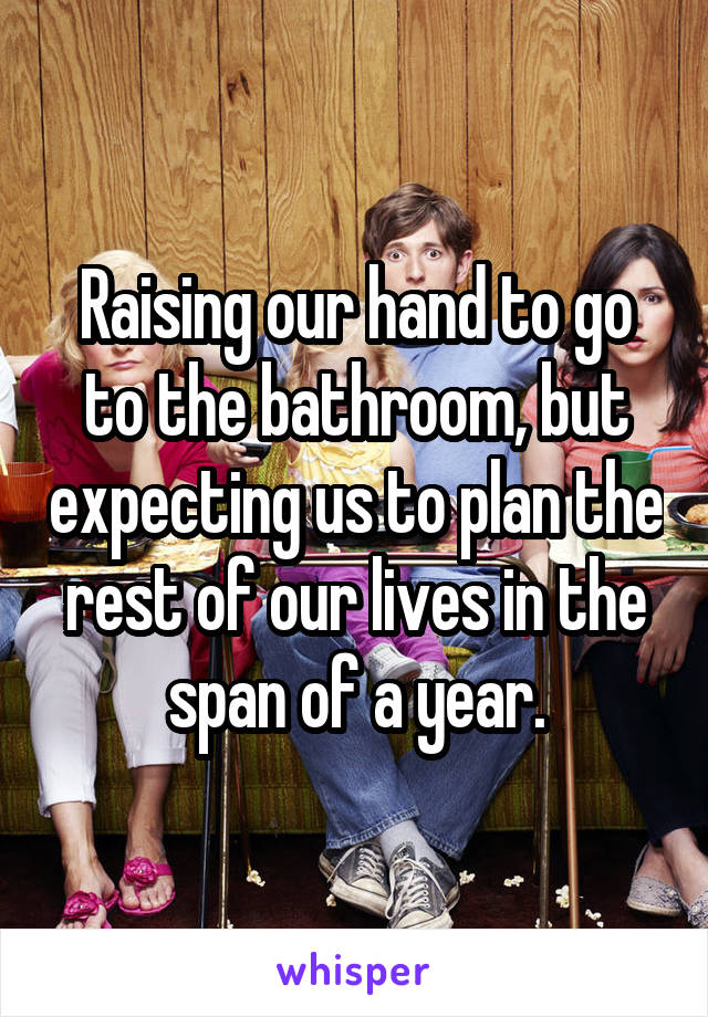 Raising our hand to go to the bathroom, but expecting us to plan the rest of our lives in the span of a year.