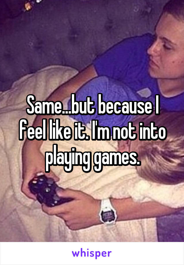 Same...but because I feel like it. I'm not into playing games.