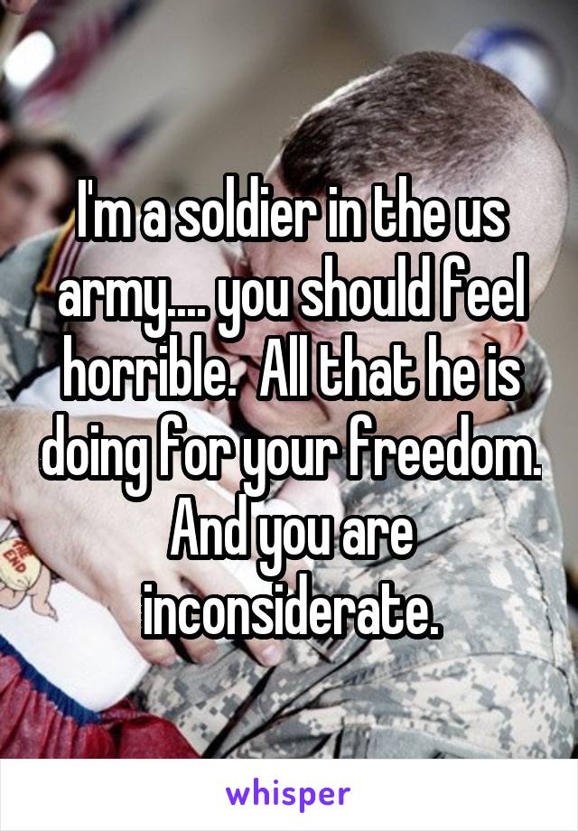 I'm a soldier in the us army.... you should feel horrible.  All that he is doing for your freedom. And you are inconsiderate.