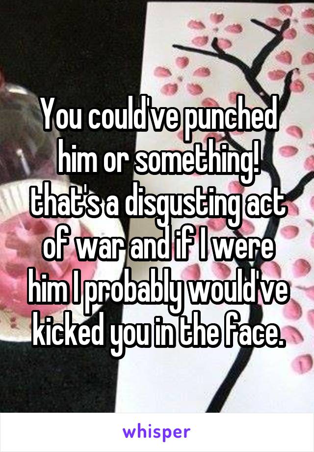 You could've punched him or something! that's a disgusting act of war and if I were him I probably would've kicked you in the face.