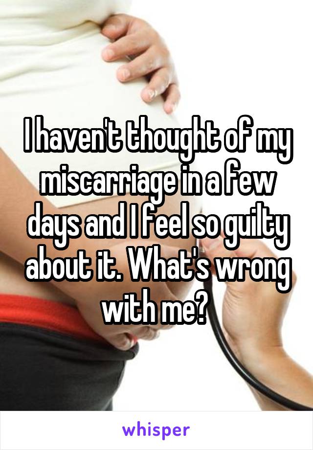 I haven't thought of my miscarriage in a few days and I feel so guilty about it. What's wrong with me? 