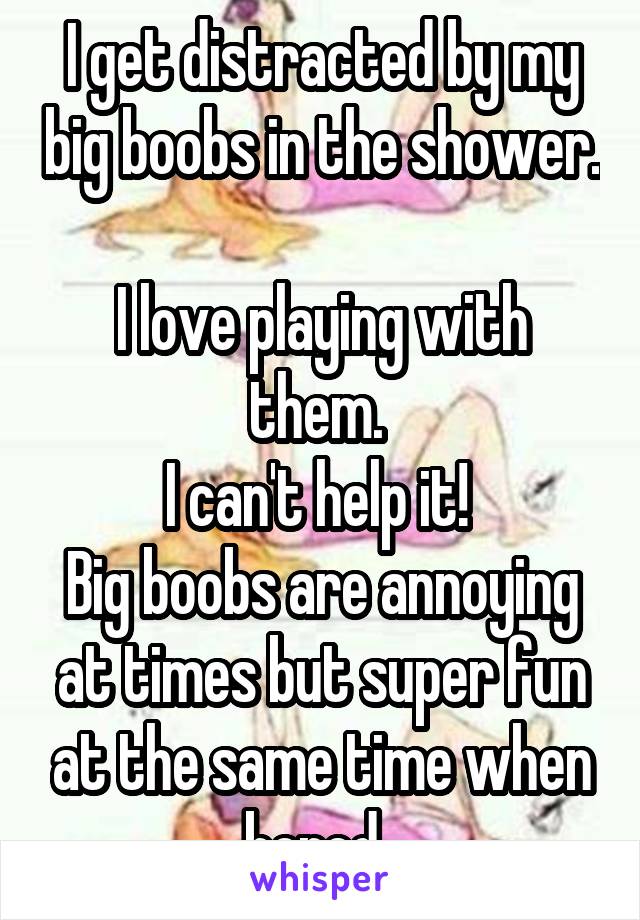 I get distracted by my big boobs in the shower. 
I love playing with them. 
I can't help it! 
Big boobs are annoying at times but super fun at the same time when bored. 