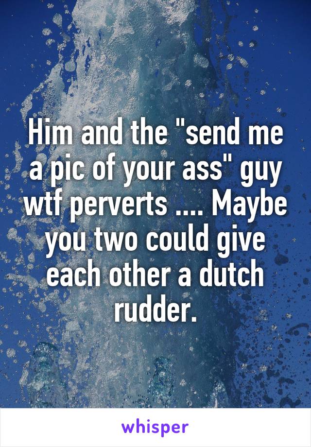 Him and the "send me a pic of your ass" guy wtf perverts .... Maybe you two could give each other a dutch rudder.