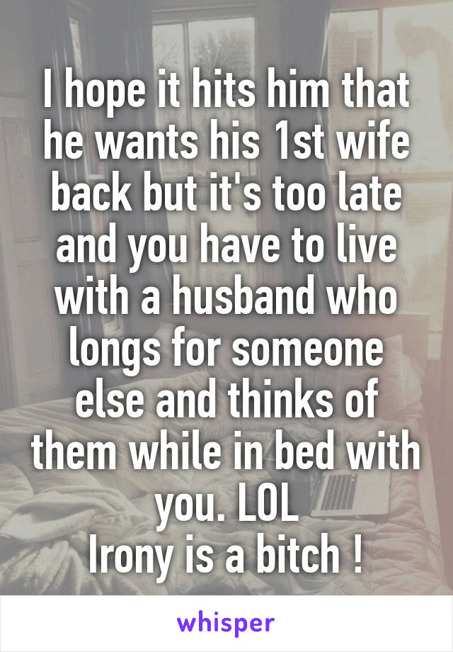 I hope it hits him that he wants his 1st wife back but it's too late and you have to live with a husband who longs for someone else and thinks of them while in bed with you. LOL
Irony is a bitch !