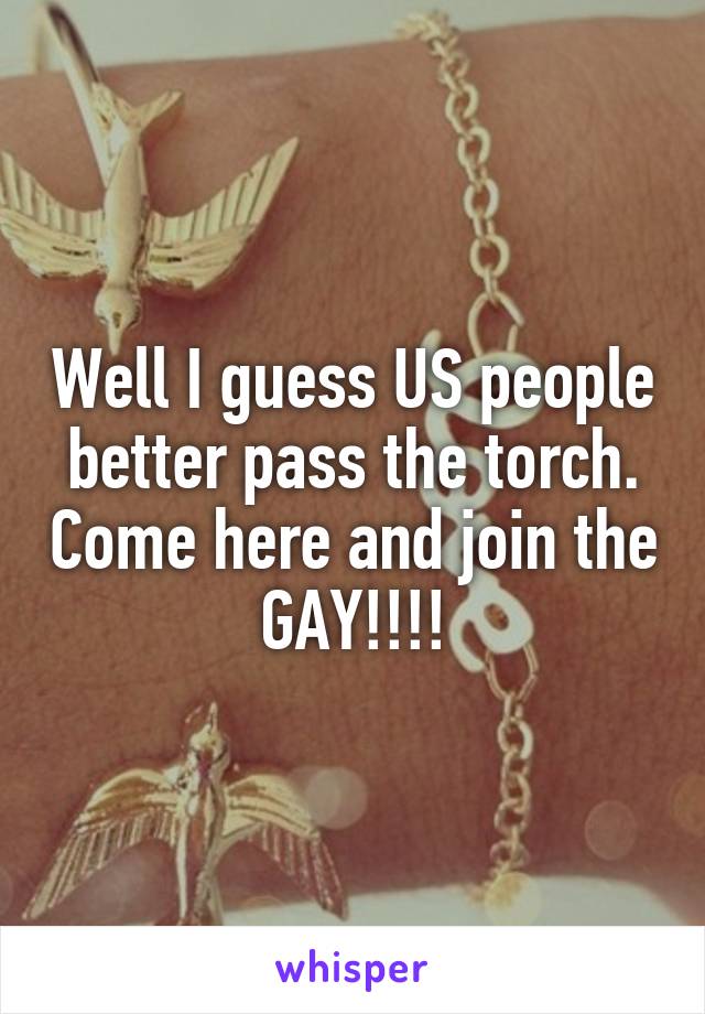 Well I guess US people better pass the torch. Come here and join the GAY!!!!