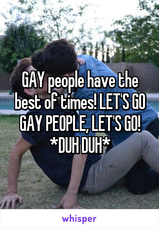 GAY people have the best of times! LET'S GO GAY PEOPLE, LET'S GO!
*DUH DUH*