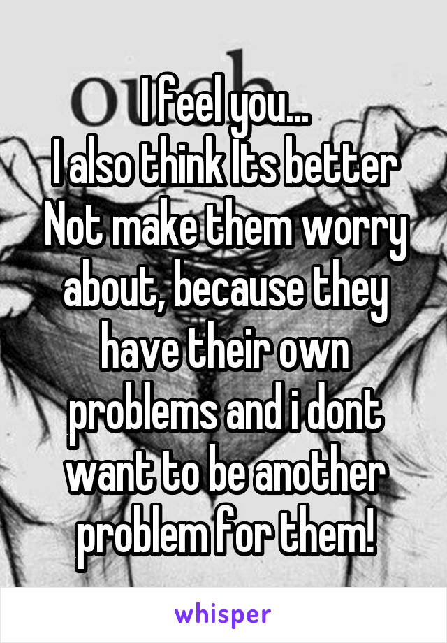 I feel you...
I also think Its better Not make them worry about, because they have their own problems and i dont want to be another problem for them!