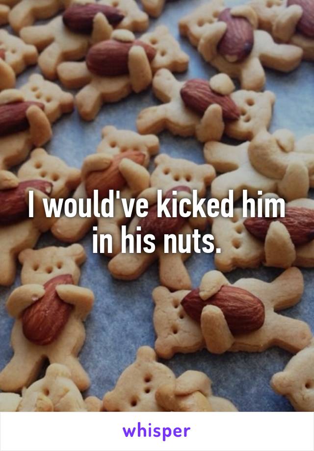 I would've kicked him in his nuts.