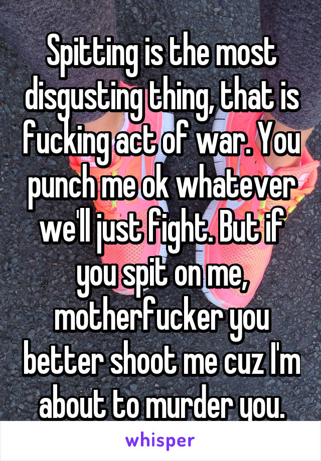 Spitting is the most disgusting thing, that is fucking act of war. You punch me ok whatever we'll just fight. But if you spit on me, motherfucker you better shoot me cuz I'm about to murder you.