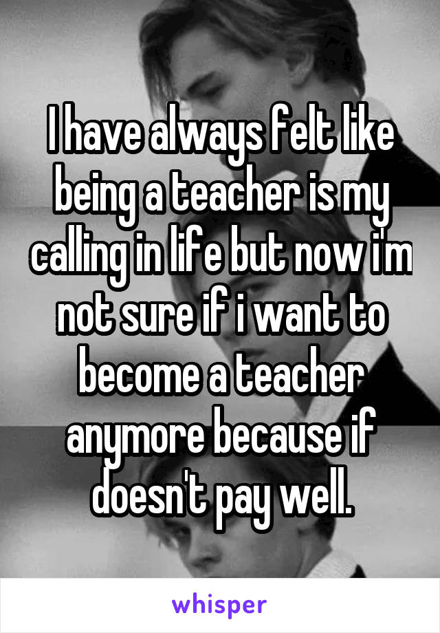 I have always felt like being a teacher is my calling in life but now i'm not sure if i want to become a teacher anymore because if doesn't pay well.
