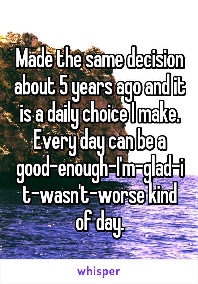 Made the same decision about 5 years ago and it is a daily choice I make. Every day can be a good-enough-I'm-glad-it-wasn't-worse kind of day.