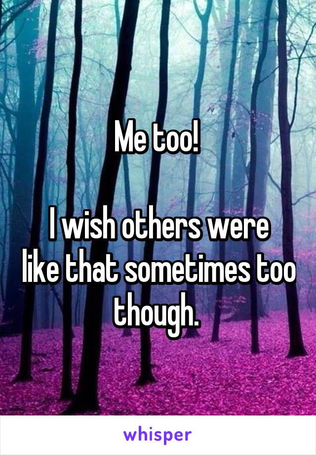 Me too! 

I wish others were like that sometimes too though. 