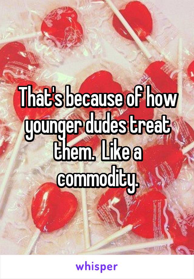 That's because of how younger dudes treat them.  Like a commodity.