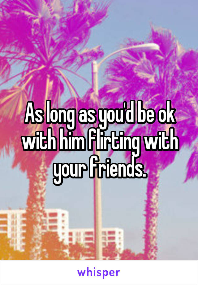 As long as you'd be ok with him flirting with your friends.