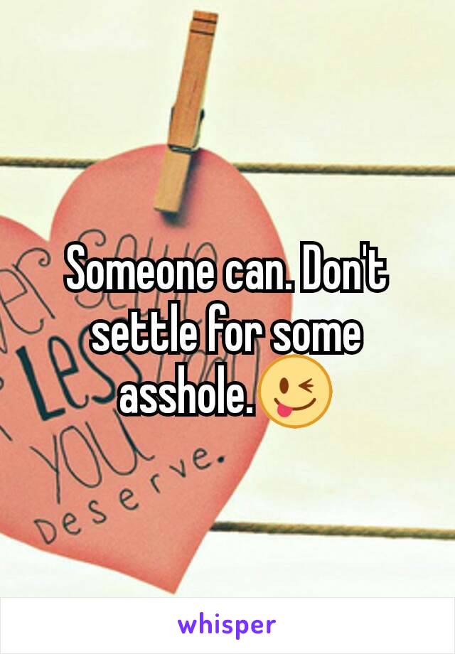 Someone can. Don't settle for some asshole.😜