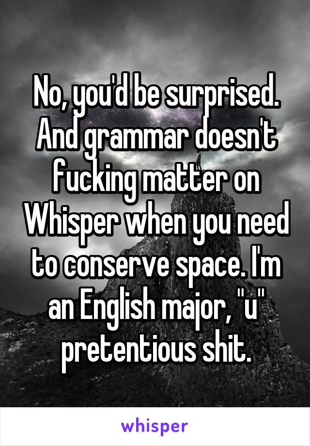 No, you'd be surprised.
And grammar doesn't fucking matter on Whisper when you need to conserve space. I'm an English major, "u" pretentious shit.