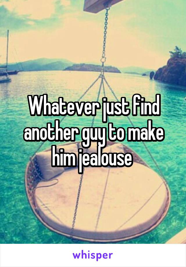 Whatever just find another guy to make him jealouse 