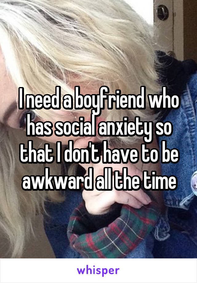 I need a boyfriend who has social anxiety so that I don't have to be awkward all the time