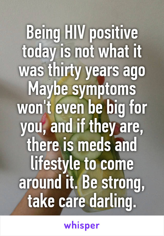 Being HIV positive today is not what it was thirty years ago Maybe symptoms won't even be big for you, and if they are, there is meds and lifestyle to come around it. Be strong, take care darling.