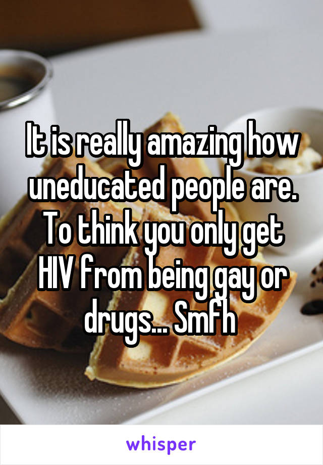 It is really amazing how uneducated people are. To think you only get HIV from being gay or drugs... Smfh 