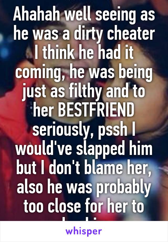 Ahahah well seeing as he was a dirty cheater I think he had it coming, he was being just as filthy and to her BESTFRIEND seriously, pssh I would've slapped him but I don't blame her, also he was probably too close for her to slap him 