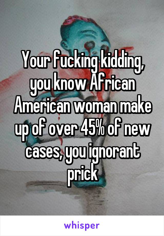 Your fucking kidding, you know African American woman make up of over 45% of new cases, you ignorant prick