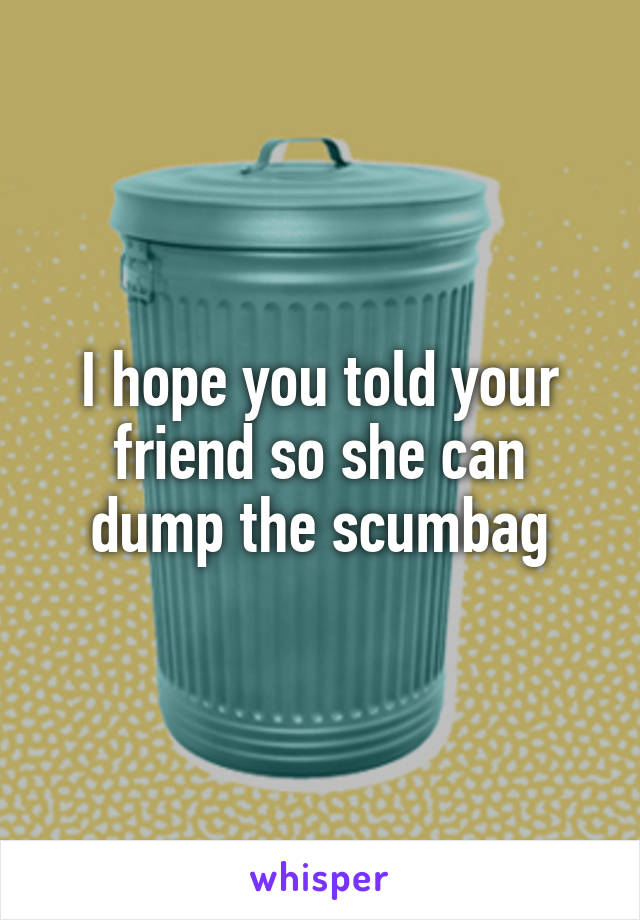 I hope you told your friend so she can dump the scumbag