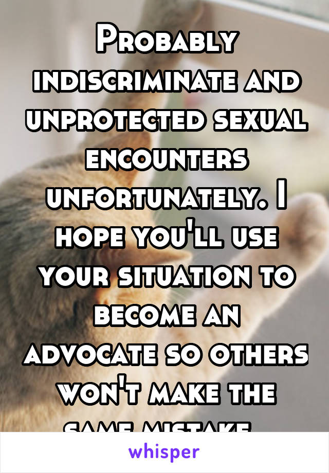 Probably indiscriminate and unprotected sexual encounters unfortunately. I hope you'll use your situation to become an advocate so others won't make the same mistake. 