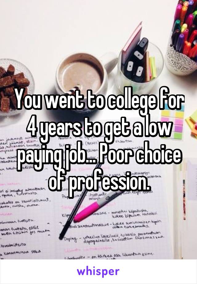 You went to college for 4 years to get a low paying job... Poor choice of profession.