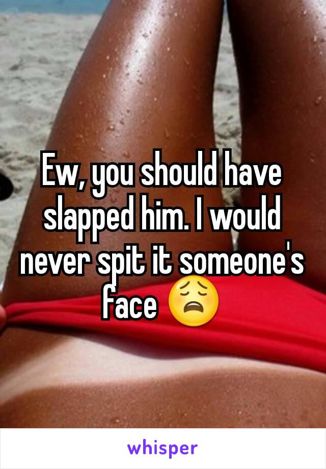 Ew, you should have slapped him. I would never spit it someone's face 😩