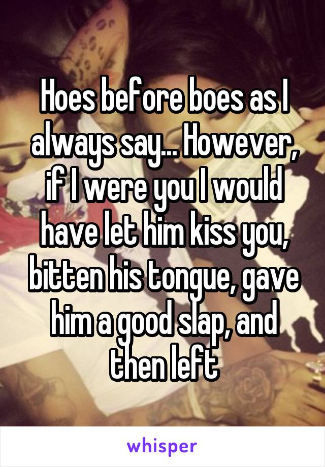 Hoes before boes as I always say... However, if I were you I would have let him kiss you, bitten his tongue, gave him a good slap, and then left