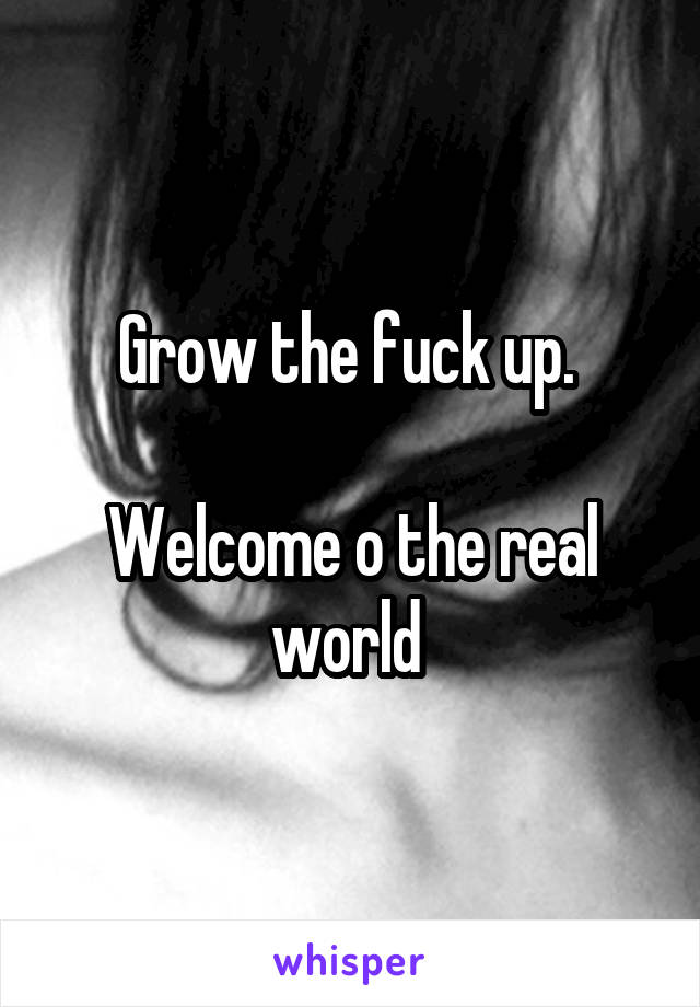 Grow the fuck up. 

Welcome o the real world 