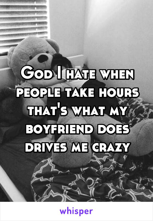 God I hate when people take hours that's what my boyfriend does drives me crazy