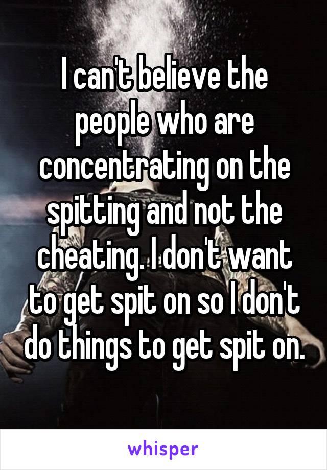 I can't believe the people who are concentrating on the spitting and not the cheating. I don't want to get spit on so I don't do things to get spit on. 