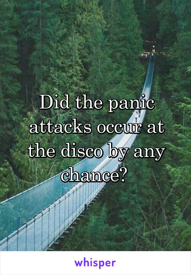 Did the panic attacks occur at the disco by any chance? 