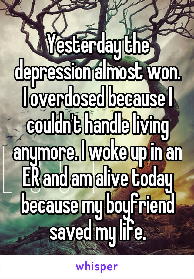 Yesterday the depression almost won. I overdosed because I couldn't handle living anymore. I woke up in an ER and am alive today because my boyfriend saved my life.
