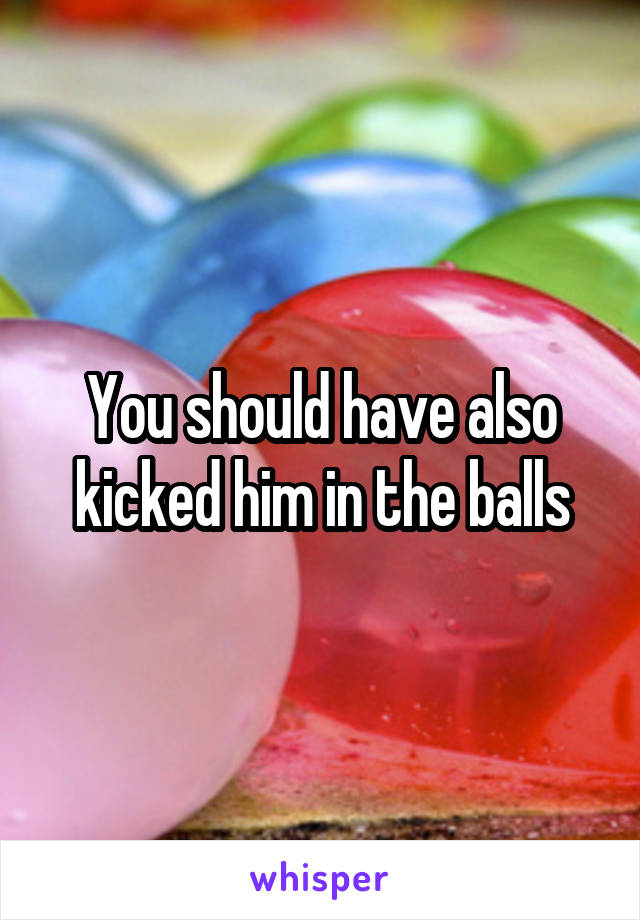 You should have also kicked him in the balls