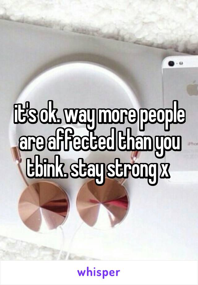 it's ok. way more people are affected than you tbink. stay strong x 