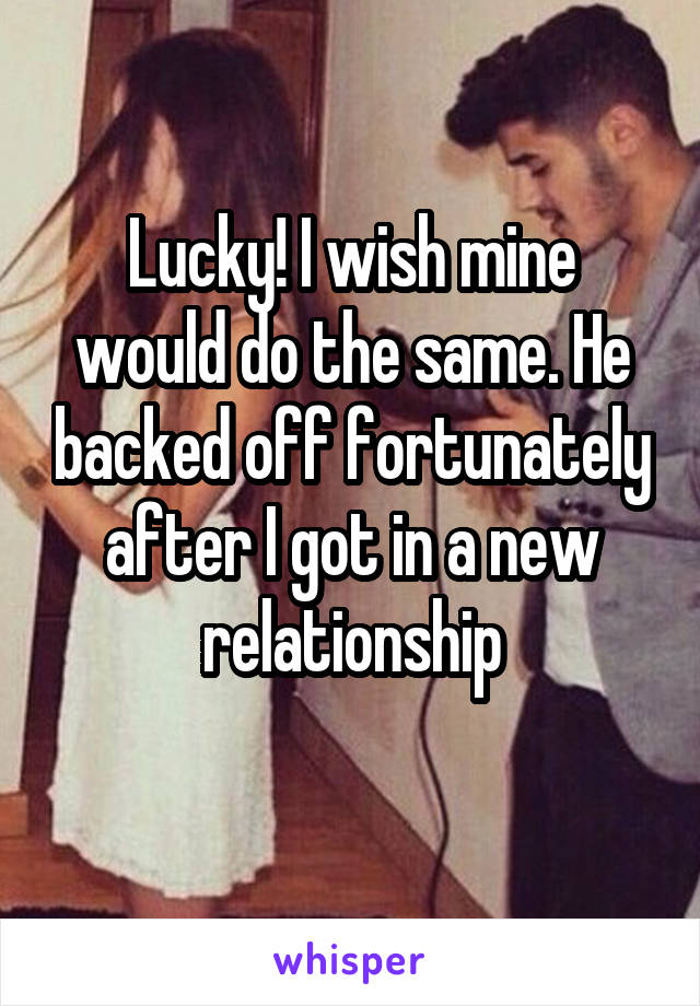 Lucky! I wish mine would do the same. He backed off fortunately after I got in a new relationship
