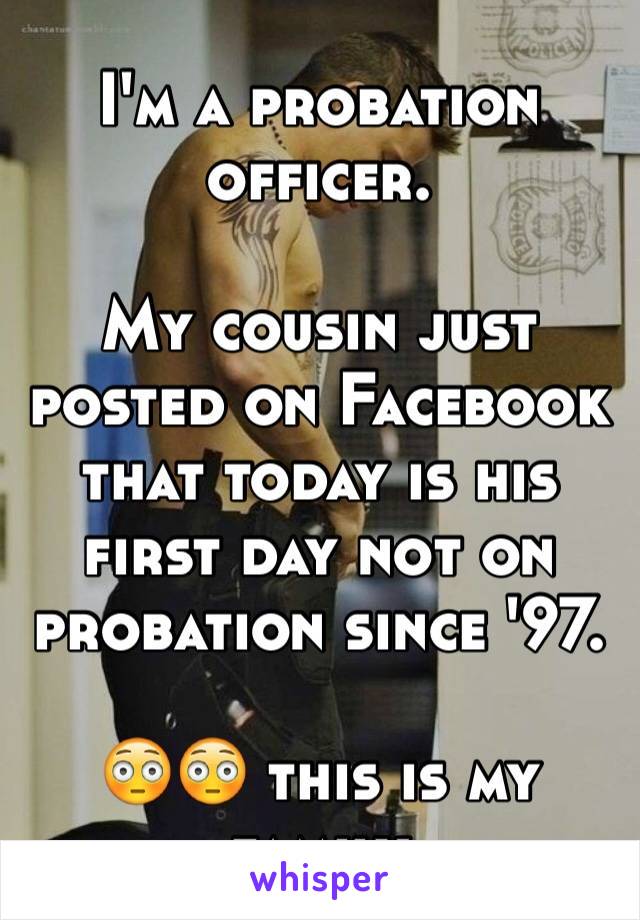 I'm a probation officer. 

My cousin just posted on Facebook  that today is his first day not on probation since '97. 

😳😳 this is my family 
